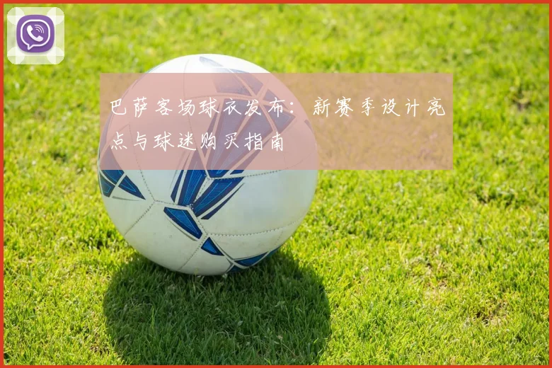 巴萨客场球衣发布:新赛季设计亮点与球迷购买指南