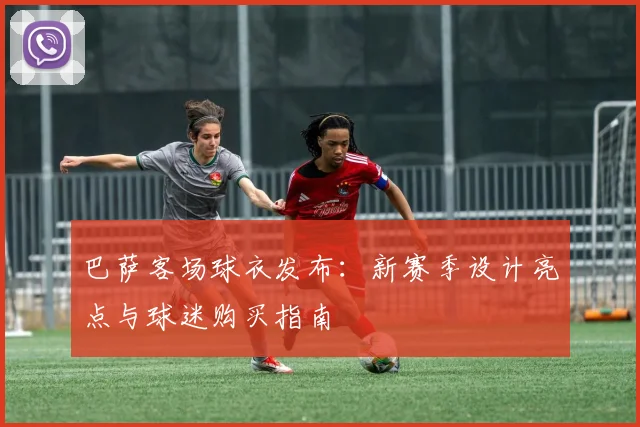 巴萨客场球衣发布：新赛季设计亮点与球迷购买指南