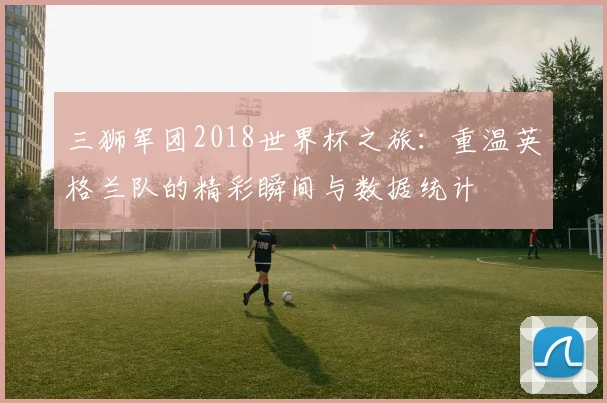 三狮军团2018世界杯之旅：重温英格兰队的精彩瞬间与数据统计