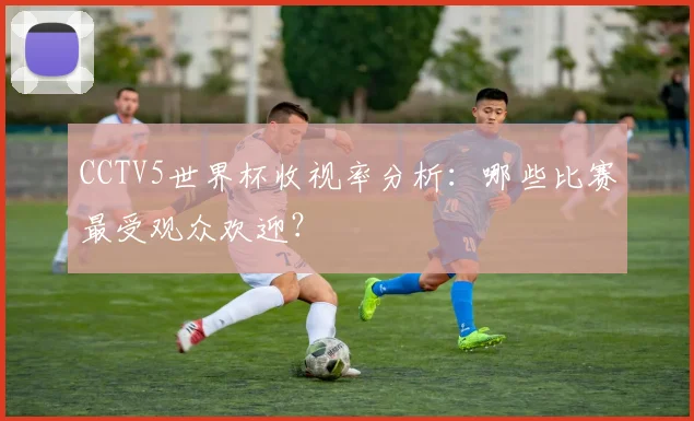 CCTV5世界杯收视率分析：哪些比赛最受观众欢迎？