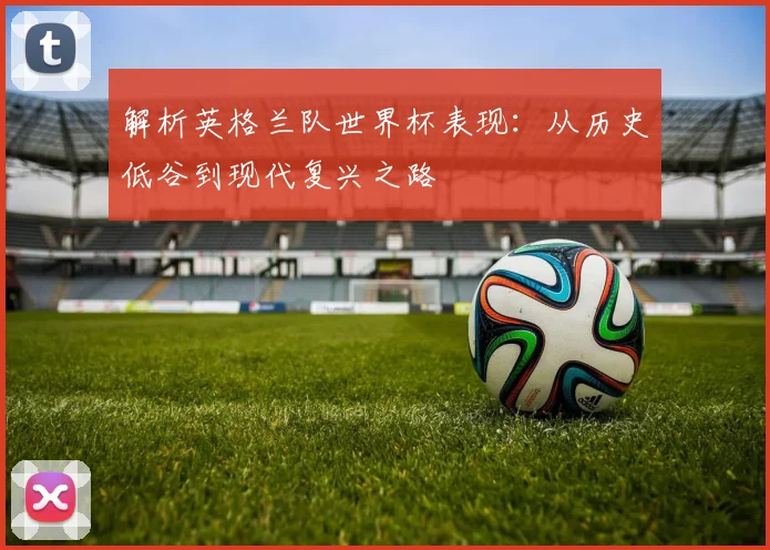 解析英格兰队世界杯表现：从历史低谷到现代复兴之路