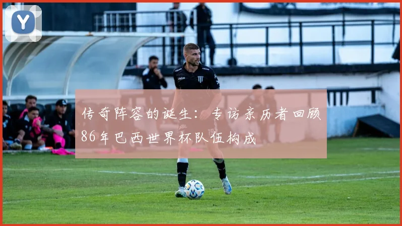 传奇阵容的诞生：专访亲历者回顾86年巴西世界杯队伍构成