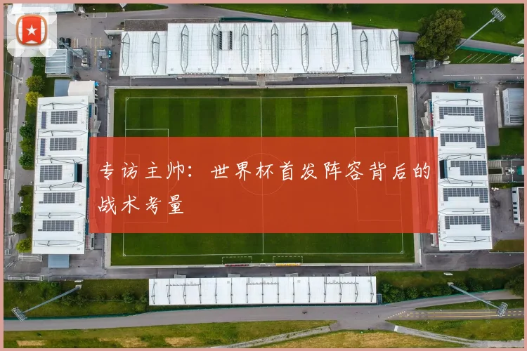 专访主帅：世界杯首发阵容背后的战术考量