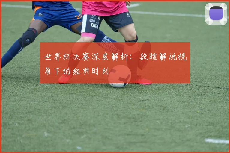 世界杯决赛深度解析：段暄解说视角下的经典时刻