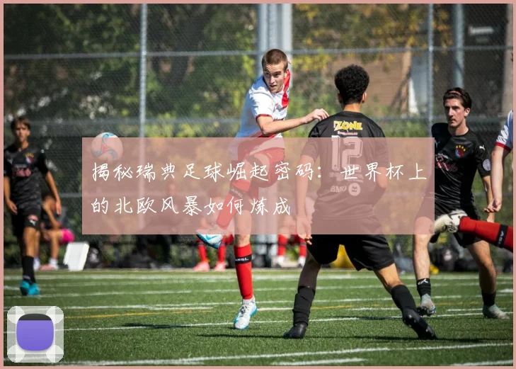 揭秘瑞典足球崛起密码：世界杯上的北欧风暴如何炼成