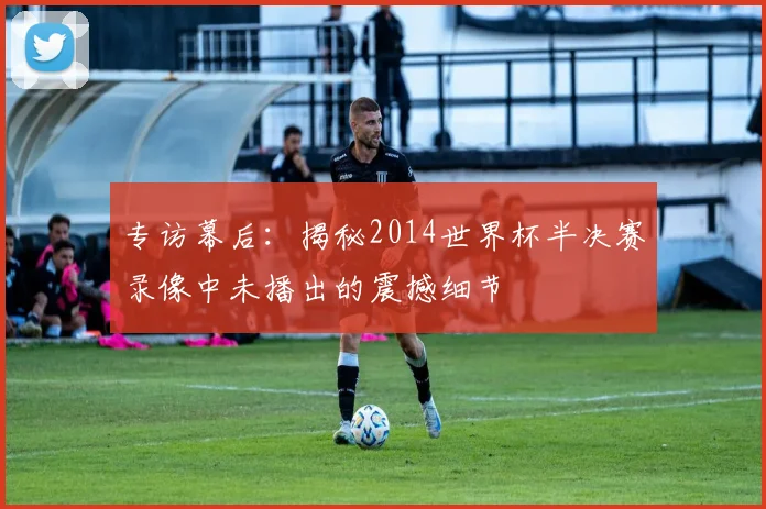 专访幕后：揭秘2014世界杯半决赛录像中未播出的震撼细节