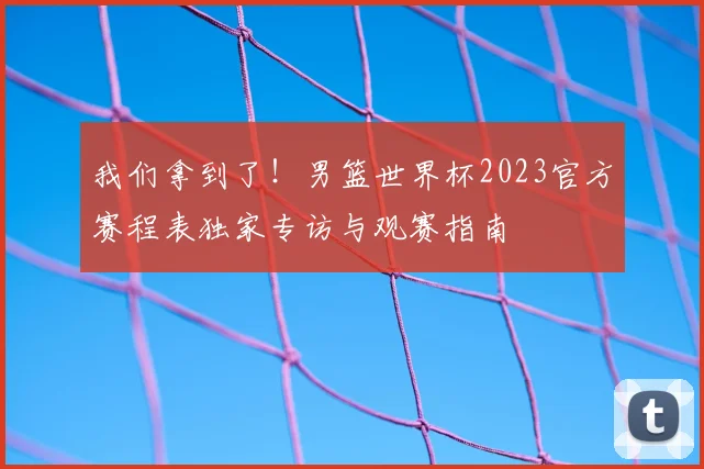 我们拿到了!男篮世界杯2023官方赛程表独家专访与观赛指南